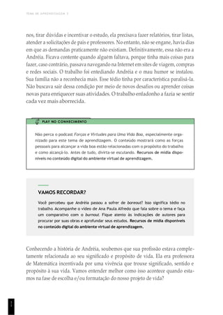 TEMA DE APRENDIZAGEM 3
1
1
VAMOS RECORDAR?
Você percebeu que Andréia passou a sofrer de boreout? Isso significa tédio no
trabalho. Acompanhe o vídeo de Ana Paula Alfredo que fala sobre o tema e faça
um comparativo com o burnout. Fique atento às indicações de autores para
procurar por suas obras e aprofundar seus estudos. Recursos de mídia disponíveis
no conteúdo digital do ambiente virtual de aprendizagem.
nos, tirar dúvidas e incentivar o estudo, ela precisava fazer relatórios, tirar listas,
atender a solicitações de pais e professores. No entanto, não se engane, havia dias
em que as demandas praticamente não existiam. Definitivamente, essa não era a
Andréia. Ficava contente quando alguém faltava, porque tinha mais coisas para
fazer, caso contrário, passava navegando na Internet em sites de viagem, compras
e redes sociais. O trabalho foi entediando Andréia e o mau humor se instalou.
Sua família não a reconhecia mais. Esse tédio tinha por característica paralisá-la.
Não buscava sair dessa condição por meio de novos desafios ou aprender coisas
novas para enriquecer suas atividades. O trabalho enfadonho a fazia se sentir
cada vez mais aborrecida.
PLAY NO CONHECIMENTO
Não perca o podcast Forças e Virtudes para Uma Vida Boa, especialmente orga-
nizado para este tema de aprendizagem. O conteúdo mostrará como as forças
pessoais para alcançar a vida boa estão relacionadas com o propósito do trabalho
e como alcançá-lo. Antes de tudo, divirta-se escutando. Recursos de mídia dispo-
níveis no conteúdo digital do ambiente virtual de aprendizagem.
Conhecendo a história de Andréia, soubemos que sua profissão estava comple-
tamente relacionada ao seu significado e propósito de vida. Ela era professora
de Matemática incentivada por uma vivência que trouxe significado, sentido e
propósito à sua vida. Vamos entender melhor como isso acontece quando esta-
mos na fase de escolha e/ou formatação do nosso projeto de vida?
 
