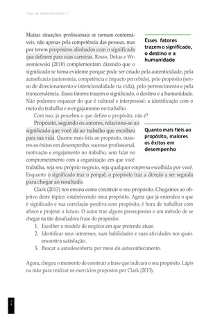 TEMA DE APRENDIZAGEM 3
1
4
Muitas situações profissionais se tornam contorná-
veis, não apenas pela competência das pessoas, mas
por terem propósitos alinhados com o significado
que definem para suas carreiras. Rosso, Dekas e Wr-
zesniewski (2010) complementam dizendo que o
Esses fatores
trazem o significado,
o destino e a
humanidade
significado se torna evidente porque pode ser criado pela autenticidade, pela
autoeficácia (autonomia, competência e impacto percebido), pelo propósito (sen-
so de direcionamento e intencionalidade na vida), pelo pertencimento e pela
transcendência. Esses fatores trazem o significado, o destino e a humanidade.
Não podemos esquecer do que é cultural e interpessoal: a identificação com o
meio do trabalho e o engajamento no trabalho.
Com isso, já percebeu o que define o propósito, não é?
Propósito, segundo os autores, relaciona-se ao
significado que você dá ao trabalho que escolheu
para sua vida. Quanto mais fiéis ao propósito, maio-
res os êxitos em desempenho, sucesso profissional,
motivação e engajamento no trabalho, sem falar no
comprometimento com a organização em que você
Quanto mais fiéis ao
propósito, maiores
os êxitos em
desempenho
trabalha, seja seu próprio negócio, seja qualquer empresa escolhida por você.
Enquanto o significado traz o porquê, o propósito traz a direção a ser seguida
para chegar ao resultado.
Clark (2013) nos ensina como construir o seu propósito. Chegamos ao ob-
jetivo deste tópico: estabelecendo meu propósito. Agora que já entendeu o que
é significado e sua correlação positiva com propósito, é hora de trabalhar com
afinco e projetar o futuro. O autor traz alguns pressupostos e um método de se
chegar na tão desafiadora frase do propósito:
1. Escolher o modelo de negócio em que pretende atuar.
2. Identificar seus interesses, suas habilidades e suas atividades nos quais
encontra satisfação.
3. Buscar a autodescoberta por meio do autoconhecimento.
Agora, chegou o momento de construir a frase que indicará o seu propósito. Lápis
na mão para realizar os exercícios propostos por Clark (2013).
 