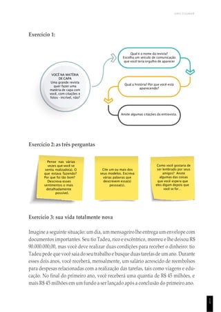 UNICESUMAR
1
5
Pense nas várias
vezes que você se
sentiu realizado(a). O
que estava fazendo?
Por que foi tão bom?
Descreva esses
sentimentos o mais
detalhadamente
possível.
Cite um ou mais dos
seus modelos. Escreva
várias palavras que
descrevem essa(s)
pessoa(s).
Como você gostaria de
ser lembrado por seus
amigos? Anote
algumas das coisas
que você espera que
eles digam depois que
você se for…
Exercício 1:
Qual é o nome da revista?
Escolha um veículo de comunicação
que você teria orgulho de aparecer
VOCÊ NA MATÉRIA
DE CAPA
Uma grande revista
quer fazer uma
matéria de capa com
você, com citações e
fotos - incrível, não?
Qual a história? Por que você está
aparecendo?
Anote algumas citações da entrevista.
Exercício 2: as três perguntas
Exercício 3: sua vida totalmente nova
Imagine a seguinte situação: um dia, um mensageiro lhe entrega um envelope com
documentos importantes. Seu tio Tadeu, rico e excêntrico, morreu e lhe deixou R$
90.000.000,00, mas você deve realizar duas condições para receber o dinheiro: tio
Tadeu pede que você saia do seutrabalho e busque duas tarefas de um ano. Durante
esses dois anos, você receberá, mensalmente, um salário acrescido de reembolsos
para despesas relacionadas com a realização das tarefas, tais como viagens e edu-
cação. No final do primeiro ano, você receberá uma quantia de R$ 45 milhões, e
mais R$ 45 milhões em um fundo a ser lançado após a conclusão do primeiro ano.
 