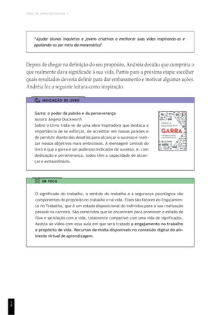 TEMA DE APRENDIZAGEM 3
1
8
“Ajudar alunos inquietos e jovens criativos a melhorar suas vidas inspirando-os e
apoiando-os por meio da matemática”.
Depois de chegar na definição do seu propósito, Andréia decidiu que cumpriria o
que realmente dava significado à sua vida. Partiu para a próxima etapa: escolher
quais resultados deveria definir para dar embasamento e motivar algumas ações.
Andréia fez a seguinte leitura como inspiração.
INDICAÇÃO DE LIVRO
Garra: o poder da paixão e da perseverança
Autora: Angela Duckworth
Sobre o Livro: trata-se de uma obra inspiradora que destaca a
importância de se esforçar, de acreditar em nossas paixões e
de persistir diante dos desafios para alcançar o sucesso e reali-
zar nossos objetivos mais ambiciosos. A mensagem central do
livro é que a garra é um poderoso indicador de sucesso, e, com
dedicação e perseverança, todos têm a capacidade de alcan-
çar o extraordinário.
EM FOCO
O significado do trabalho, o sentido do trabalho e a segurança psicológica são
componentes do propósito no trabalho e na vida. Esses são fatores do Engajamen-
to no Trabalho, que é um estado disposicional do indivíduo para a sua realização
pessoal na carreira. São construtos que se encontram para promover o estado de
flow e satisfação com a vida, totalmente compatível com uma vida de significados.
Assista ao vídeo com essa aula em que será tratado o engajamento no trabalho
e propósito de vida. Recursos de mídia disponíveis no conteúdo digital do am-
biente virtual de aprendizagem.
 
