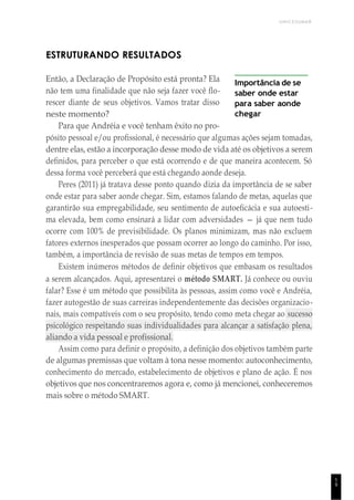 UNICESUMAR
1
9
ESTRUTURANDO RESULTADOS
Então, a Declaração de Propósito está pronta? Ela
não tem uma finalidade que não seja fazer você flo-
rescer diante de seus objetivos. Vamos tratar disso
neste momento?
Para que Andréia e você tenham êxito no pro-
Importância de se
saber onde estar
para saber aonde
chegar
pósito pessoal e/ou profissional, é necessário que algumas ações sejam tomadas,
dentre elas, estão a incorporação desse modo de vida até os objetivos a serem
definidos, para perceber o que está ocorrendo e de que maneira acontecem. Só
dessa forma você perceberá que está chegando aonde deseja.
Peres (2011) já tratava desse ponto quando dizia da importância de se saber
onde estar para saber aonde chegar. Sim, estamos falando de metas, aquelas que
garantirão sua empregabilidade, seu sentimento de autoeficácia e sua autoesti-
ma elevada, bem como ensinará a lidar com adversidades — já que nem tudo
ocorre com 100% de previsibilidade. Os planos minimizam, mas não excluem
fatores externos inesperados que possam ocorrer ao longo do caminho. Por isso,
também, a importância de revisão de suas metas de tempos em tempos.
Existem inúmeros métodos de definir objetivos que embasam os resultados
a serem alcançados. Aqui, apresentarei o método SMART. Já conhece ou ouviu
falar? Esse é um método que possibilita às pessoas, assim como você e Andréia,
fazer autogestão de suas carreiras independentemente das decisões organizacio-
nais, mais compatíveis com o seu propósito, tendo como meta chegar ao sucesso
psicológico respeitando suas individualidades para alcançar a satisfação plena,
aliando a vida pessoal e profissional.
Assim como para definir o propósito, a definição dos objetivos também parte
de algumas premissas que voltam à tona nesse momento: autoconhecimento,
conhecimento do mercado, estabelecimento de objetivos e plano de ação. É nos
objetivos que nos concentraremos agora e, como já mencionei, conheceremos
mais sobre o método SMART.
 