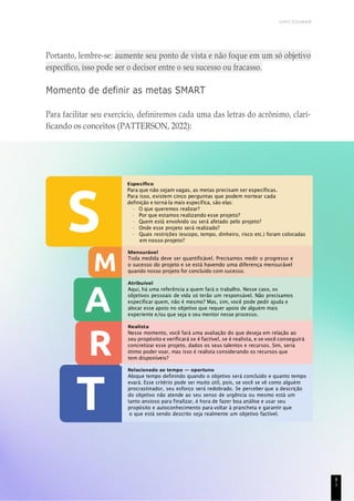 UNICESUMAR
Portanto, lembre-se: aumente seu ponto de vista e não foque em um só objetivo
específico, isso pode ser o decisor entre o seu sucesso ou fracasso.
Momento de definir as metas SMART
Para facilitar seu exercício, definiremos cada uma das letras do acrônimo, clari-
ficando os conceitos (PATTERSON, 2022):
Específico
Para que não sejam vagas, as metas precisam ser específicas.
Para isso, existem cinco perguntas que podem nortear cada
definição e torná-la mais específica, são elas:
• O que queremos realizar?
• Por que estamos realizando esse projeto?
• Quem está envolvido ou será afetado pelo projeto?
• Onde esse projeto será realizado?
• Quais restrições (escopo, tempo, dinheiro, risco etc.) foram colocadas
em nosso projeto?
Mensurável
Toda medida deve ser quantificável. Precisamos medir o progresso e
o sucesso do projeto e se está havendo uma diferença mensurável
quando nosso projeto for concluído com sucesso.
Atribuível
Aqui, há uma referência a quem fará o trabalho. Nesse caso, os
objetivos pessoais de vida só terão um responsável. Não precisamos
especificar quem, não é mesmo? Mas, sim, você pode pedir ajuda e
alocar esse apoio no objetivo que requer apoio de alguém mais
experiente e/ou que seja o seu mentor nesse processo.
Realista
Nesse momento, você fará uma avaliação do que deseja em relação ao
seu propósito e verificará se é factível, se é realista, e se você conseguirá
concretizar esse projeto, dados os seus talentos e recursos. Sim, seria
ótimo poder voar, mas isso é realista considerando os recursos que
tem disponíveis?
Relacionado ao tempo — oportuno
Aloque tempo definindo quando o objetivo será concluído e quanto tempo
evará. Esse critério pode ser muito útil, pois, se você se vê como alguém
procrastinador, seu esforço será redobrado. Se perceber que a descrição
do objetivo não atende ao seu senso de urgência ou mesmo está um
tanto ansioso para finalizar, é hora de fazer boa análise e usar seu
propósito e autoconhecimento para voltar à prancheta e garantir que
o que está sendo descrito seja realmente um objetivo factível.
8
1
 