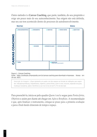 TEMA DE APRENDIZAGEM 3
8
4
Outro método é o Canvas Coaching, que parte, também, do seu propósito e
exige um pouco mais do seu autoconhecimento. Sua origem não está definida,
mas seu uso tem acontecido dentro de processos de autodesenvolvimento.
Figura 1 - Canvas Coaching
Fonte: https://conteudo.comproposito.com.br/canvas-coaching-para-download-e-impressao. Acesso em:
20 out. 2023.
Descrição da Imagem: a figura apresenta um quadro com dez espaços em formato de retângulos para respon-
der: indicadores/métricas, impedimentos, objetivos, pontos fortes, quem é você, recursos, depender de quem,
mudanças necessárias, ações e benefícios (o que isso te traz de bom?). Fim da descrição.
Para preenchê-lo, inicia-se pelo quadro Quem é você e segue para Pontos fortes,
Objetivos e assim por diante até chegar em Ações e Benefícios. A recomendação
é que, após finalizar o instrumento, coloque-se prazo para a primeira avaliação
e para o final dando dimensão de tempo e espaço.
 