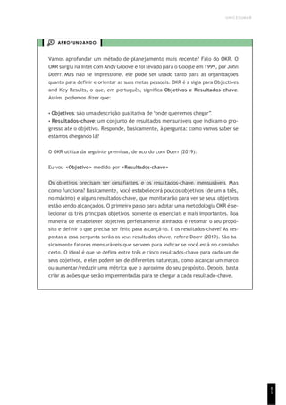 UNICESUMAR
8
5
APROFUNDANDO
Vamos aprofundar um método de planejamento mais recente? Falo do OKR. O
OKR surgiu na Intel com Andy Groove e foi levado para o Google em 1999, por John
Doerr. Mas não se impressione, ele pode ser usado tanto para as organizações
quanto para definir e orientar as suas metas pessoais. OKR é a sigla para Objectives
and Key Results, o que, em português, significa Objetivos e Resultados-chave.
Assim, podemos dizer que:
• Objetivos: são uma descrição qualitativa de “onde queremos chegar”.
• Resultados-chave: um conjunto de resultados mensuráveis que indicam o pro-
gresso até o objetivo. Responde, basicamente, à pergunta: como vamos saber se
estamos chegando lá?
O OKR utiliza da seguinte premissa, de acordo com Doerr (2019):
Eu vou <Objetivo> medido por <Resultados-chave>
Os objetivos precisam ser desafiantes, e os resultados-chave, mensuráveis. Mas
como funciona? Basicamente, você estabelecerá poucos objetivos (de um a três,
no máximo) e alguns resultados-chave, que monitorarão para ver se seus objetivos
estão sendo alcançados. O primeiro passo para adotar uma metodologia OKR é se-
lecionar os três principais objetivos, somente os essenciais e mais importantes. Boa
maneira de estabelecer objetivos perfeitamente alinhados é retomar o seu propó-
sito e definir o que precisa ser feito para alcançá-lo. E os resultados-chave? As res-
postas a essa pergunta serão os seus resultados-chave, refere Doerr (2019). São ba-
sicamente fatores mensuráveis que servem para indicar se você está no caminho
certo. O ideal é que se defina entre três e cinco resultados-chave para cada um de
seus objetivos, e eles podem ser de diferentes naturezas, como alcançar um marco
ou aumentar/reduzir uma métrica que o aproxime do seu propósito. Depois, basta
criar as ações que serão implementadas para se chegar a cada resultado-chave.
 