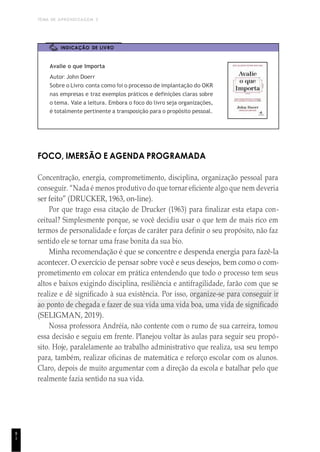 TEMA DE APRENDIZAGEM 3
8
1
INDICAÇÃO DE LIVRO
Avalie o que Importa
Autor: John Doerr
Sobre o Livro: conta como foi o processo de implantação do OKR
nas empresas e traz exemplos práticos e definições claras sobre
o tema. Vale a leitura. Embora o foco do livro seja organizações,
é totalmente pertinente a transposição para o propósito pessoal.
FOCO, IMERSÃO E AGENDA PROGRAMADA
Concentração, energia, comprometimento, disciplina, organização pessoal para
conseguir. “Nada é menos produtivo do que tornar eficiente algo que nem deveria
ser feito” (DRUCKER, 1963, on-line).
Por que trago essa citação de Drucker (1963) para finalizar esta etapa con-
ceitual? Simplesmente porque, se você decidiu usar o que tem de mais rico em
termos de personalidade e forças de caráter para definir o seu propósito, não faz
sentido ele se tornar uma frase bonita da sua bio.
Minha recomendação é que se concentre e despenda energia para fazê-la
acontecer. O exercício de pensar sobre você e seus desejos, bem como o com-
prometimento em colocar em prática entendendo que todo o processo tem seus
altos e baixos exigindo disciplina, resiliência e antifragilidade, farão com que se
realize e dê significado à sua existência. Por isso, organize-se para conseguir ir
ao ponto de chegada e fazer de sua vida uma vida boa, uma vida de significado
(SELIGMAN, 2019).
Nossa professora Andréia, não contente com o rumo de sua carreira, tomou
essa decisão e seguiu em frente. Planejou voltar às aulas para seguir seu propó-
sito. Hoje, paralelamente ao trabalho administrativo que realiza, usa seu tempo
para, também, realizar oficinas de matemática e reforço escolar com os alunos.
Claro, depois de muito argumentar com a direção da escola e batalhar pelo que
realmente fazia sentido na sua vida.
 