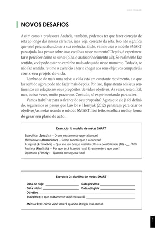 UNICESUMAR
8
1
NOVOS DESAFIOS
Assim como a professora Andréia, também, podemos ter que fazer correção de
rota ao longo das nossas carreiras, mas veja: correção da rota. Isso não significa
que você precisa abandonar a sua essência. Então, vamos usar o modelo SMART
para ajudá-lo a pensar sobre suas escolhas nesse momento? Depois, é experimen-
tar e perceber como se sente (olha o autoconhecimento aí!). Se realmente faz
sentido, você pode estar no caminho mais adequado nesse momento. Todavia, se
não faz sentido, retome o exercício e tente chegar aos seus objetivos compatíveis
com o seu projeto de vida.
Lembre-se de mais uma coisa: a vida está em constante movimento, e o que
faz sentido agora pode não fazer mais depois. Por isso, fique atento aos seus sen-
timentos em relação aos seus propósitos de vida e objetivos. Às vezes, será difícil,
mas, outras vezes, muito prazeroso. Contudo, só experimentando para saber.
Vamos trabalhar para o alcance do seu propósito? Agora que ele já foi defini-
do, seguiremos os passos que Lawlor e Hornyak (2012) pensaram para criar os
objetivos/as metas usando o método SMART. Isso feito, escolha a melhor forma
de gerar seu plano de ação.
Exercício 1: modelo de metas SMART
Específico (Speciflc) — O que exatamente quer alcançar?
Mensurável (Measurable) — Como saberá que o alcançou?
Atingível (Attainable) — Qual é o seu desejo realista (10) x a possibilidade (10) = /100
Realista (Realistic) — Por que está fazendo isso? É realmente o que quer?
Oportuno (Timely) — Quando conseguirá isso?
Exercício 2: planilha de metas SMART
Data de hoje: Data prevista:
Data inicial: Data atingida:
Objetivo:
Específico: o que exatamente você realizará?
Mensurável: como você saberá quando atingiu essa meta?
 