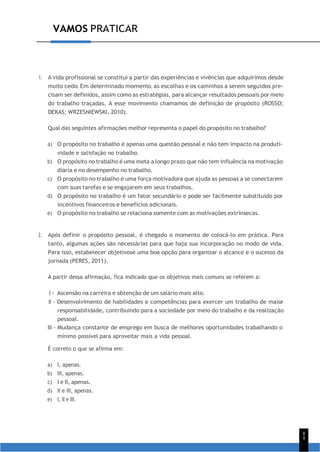 8
9
VAMOS PRATICAR
1. A vida profissional se constitui a partir das experiências e vivências que adquirimos desde
muito cedo. Em determinado momento, as escolhas e os caminhos a serem seguidos pre-
cisam ser definidos, assim como as estratégias, para alcançar resultados pessoais por meio
do trabalho traçadas. A esse movimento chamamos de definição de propósito (ROSSO;
DEKAS; WRZESNIEWSKI, 2010).
Qual das seguintes afirmações melhor representa o papel do propósito no trabalho?
a) O propósito no trabalho é apenas uma questão pessoal e não tem impacto na produti-
vidade e satisfação no trabalho.
b) O propósito no trabalho é uma meta a longo prazo que não tem influência na motivação
diária e no desempenho no trabalho.
c) O propósito no trabalho é uma força motivadora que ajuda as pessoas a se conectarem
com suas tarefas e se engajarem em seus trabalhos.
d) O propósito no trabalho é um fator secundário e pode ser facilmente substituído por
incentivos financeiros e benefícios adicionais.
e) O propósito no trabalho se relaciona somente com as motivações extrínsecas.
2. Após definir o propósito pessoal, é chegado o momento de colocá-lo em prática. Para
tanto, algumas ações são necessárias para que haja sua incorporação no modo de vida.
Para isso, estabelecer objetivosé uma boa opção para organizar o alcance e o sucesso da
jornada (PERES, 2011).
A partir dessa afirmação, fica indicado que os objetivos mais comuns se referem a:
I - Ascensão na carreira e obtenção de um salário mais alto.
II - Desenvolvimento de habilidades e competências para exercer um trabalho de maior
responsabilidade, contribuindo para a sociedade por meio do trabalho e da realização
pessoal.
III - Mudança constante de emprego em busca de melhores oportunidades trabalhando o
mínimo possível para aproveitar mais a vida pessoal.
É correto o que se afirma em:
a) I, apenas.
b) III, apenas.
c) I e II, apenas.
d) II e III, apenas.
e) I, II e III.
 