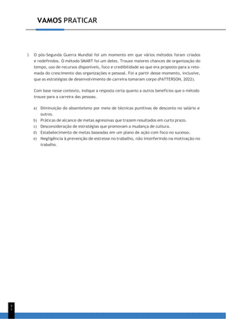 VAMOS PRATICAR
9
1
3. O pós-Segunda Guerra Mundial foi um momento em que vários métodos foram criados
e redefinidos. O método SMART foi um deles. Trouxe maiores chances de organização do
tempo, uso de recursos disponíveis, foco e credibilidade ao que era proposto para a reto-
mada do crescimento das organizações e pessoal. Foi a partir desse momento, inclusive,
que as estratégias de desenvolvimento de carreira tomaram corpo (PATTERSON, 2022).
Com base nesse contexto, indique a resposta certa quanto a outros benefícios que o método
trouxe para a carreira das pessoas.
a) Diminuição do absenteísmo por meio de técnicas punitivas de desconto no salário e
outros.
b) Práticas de alcance de metas agressivas que trazem resultados em curto prazo.
c) Desconsideração de estratégias que promovam a mudança de cultura.
d) Estabelecimento de metas baseadas em um plano de ação com foco no sucesso.
e) Negligência à prevenção de estresse no trabalho, não interferindo na motivação no
trabalho.
 