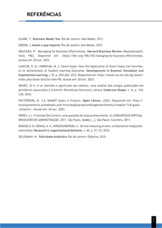 9
1
REFERÊNCIAS
CLARK, T. Business Model You. Rio de Janeiro: Alta Books, 2013.
DOERR, J. Avalie o que importa. Rio de Janeiro: Alta Books, 2019.
DRUCKER, P. Managing for Business Effectiveness. Harvard Business Review, Massachusetts,
maio 1963. Disponível em: https://hbr.org/1963/05/managing-for-business-effectiveness.
Acesso em: 20 out. 2023.
LAWLOR, K. B.; HORNYAK, M. J. Smart Goals: How the Application of Smart Goals Can Contribu-
te to Achievement of Student Learning Outcomes. Developments in Business Simulation and
Experiential Learning, v. 39, p. 259-266, 2012. Disponível em: https:/
/absel-ojs-ttu.tdl.org/absel/
index.php/absel/article/view/90. Acesso em: 20 out. 2023.
NEVES, D. R. et al. Sentido e significado do trabalho: uma análise dos artigos publicados em
periódicos associados à Scientific Periodicals Electronic Library. Cadernos Ebape, v. 16, p. 318-
330, 2018.
PATTERSON, D. 5.8. SMART Goals in Projects. Open Library, c2022. Disponível em: https:/
/
ecampusontario.pressbooks.pub/hrstrategicprojectmanagementtheory/chapter/5-8-goals-
-projects/. Acesso em: 20 out. 2023.
PERES, J. L. P. Gestão De Carreira: uma questão de autoconhecimento. In: CONGRESSO VIRTUAL
BRASILEIRO DE ADMINISTRAÇÃO, 2011, São Paulo. Anais [...]. São Paulo: Convibra, 2011.
ROSSO, B. D.; DEKAS, K. H.; WRZESNIEWSKI, A. On the meaning of work: a theoretical integration
and review. Research in organizational behavior, v. 30, p. 91-127, 2010.
SELIGMAN, M. Felicidade Autêntica. Rio de Janeiro: Objetiva, 2019.
 