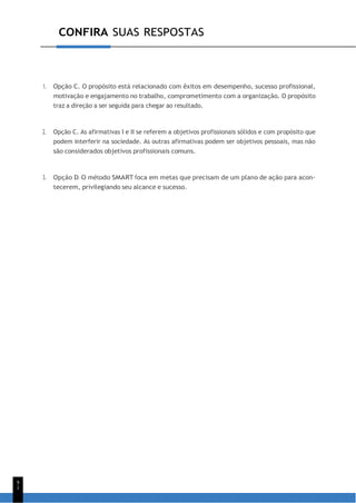 CONFIRA SUAS RESPOSTAS
9
1
1. Opção C. O propósito está relacionado com êxitos em desempenho, sucesso profissional,
motivação e engajamento no trabalho, comprometimento com a organização. O propósito
traz a direção a ser seguida para chegar ao resultado.
2. Opção C. As afirmativas I e II se referem a objetivos profissionais sólidos e com propósito que
podem interferir na sociedade. As outras afirmativas podem ser objetivos pessoais, mas não
são considerados objetivos profissionais comuns.
3. Opção D. O método SMART foca em metas que precisam de um plano de ação para acon-
tecerem, privilegiando seu alcance e sucesso.
 