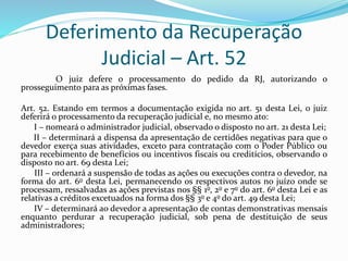 Deferimento da Recuperação
Judicial – Art. 52
O juiz defere o processamento do pedido da RJ, autorizando o
prosseguimento para as próximas fases.
Art. 52. Estando em termos a documentação exigida no art. 51 desta Lei, o juiz
deferirá o processamento da recuperação judicial e, no mesmo ato:
I – nomeará o administrador judicial, observado o disposto no art. 21 desta Lei;
II – determinará a dispensa da apresentação de certidões negativas para que o
devedor exerça suas atividades, exceto para contratação com o Poder Público ou
para recebimento de benefícios ou incentivos fiscais ou creditícios, observando o
disposto no art. 69 desta Lei;
III – ordenará a suspensão de todas as ações ou execuções contra o devedor, na
forma do art. 6o desta Lei, permanecendo os respectivos autos no juízo onde se
processam, ressalvadas as ações previstas nos §§ 1o, 2o e 7o do art. 6o desta Lei e as
relativas a créditos excetuados na forma dos §§ 3o e 4o do art. 49 desta Lei;
IV – determinará ao devedor a apresentação de contas demonstrativas mensais
enquanto perdurar a recuperação judicial, sob pena de destituição de seus
administradores;
 
