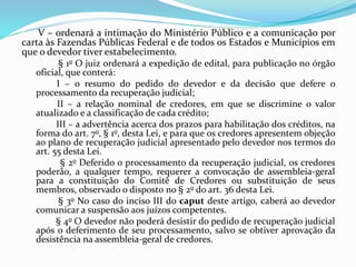 V – ordenará a intimação do Ministério Público e a comunicação por
carta às Fazendas Públicas Federal e de todos os Estados e Municípios em
que o devedor tiver estabelecimento.
§ 1o O juiz ordenará a expedição de edital, para publicação no órgão
oficial, que conterá:
I – o resumo do pedido do devedor e da decisão que defere o
processamento da recuperação judicial;
II – a relação nominal de credores, em que se discrimine o valor
atualizado e a classificação de cada crédito;
III – a advertência acerca dos prazos para habilitação dos créditos, na
forma do art. 7o, § 1o, desta Lei, e para que os credores apresentem objeção
ao plano de recuperação judicial apresentado pelo devedor nos termos do
art. 55 desta Lei.
§ 2o Deferido o processamento da recuperação judicial, os credores
poderão, a qualquer tempo, requerer a convocação de assembleia-geral
para a constituição do Comitê de Credores ou substituição de seus
membros, observado o disposto no § 2o do art. 36 desta Lei.
§ 3o No caso do inciso III do caput deste artigo, caberá ao devedor
comunicar a suspensão aos juízos competentes.
§ 4o O devedor não poderá desistir do pedido de recuperação judicial
após o deferimento de seu processamento, salvo se obtiver aprovação da
desistência na assembleia-geral de credores.
 