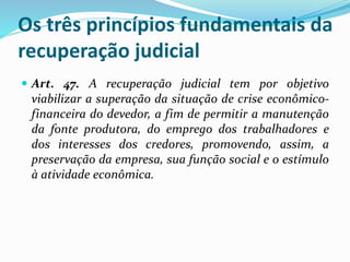Os três princípios fundamentais da
recuperação judicial
 Art. 47. A recuperação judicial tem por objetivo
viabilizar a superação da situação de crise econômico-
financeira do devedor, a fim de permitir a manutenção
da fonte produtora, do emprego dos trabalhadores e
dos interesses dos credores, promovendo, assim, a
preservação da empresa, sua função social e o estímulo
à atividade econômica.
 