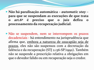  Não há paralisação automática – automatic stay –
para que se suspendam as execuções de que trata
o art.6º é preciso que o juiz defira o
processamento da recuperação judicial.
 Não se suspendem, nem se interrompem os prazos
decadenciais - há entendimento na jurisprudência que
afirma que, embora a natureza de usucapião seja de
prazos, eles não são suspensos com a decretação da
falência e da recuperação (STJ 2.136-SP/1992). Também
não se suspende a prescrição relativa a obrigações em
que o devedor falido ou em recuperação seja o credor.
 