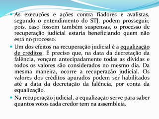  As execuções e ações contra fiadores e avalistas,
segundo o entendimento do STJ, podem prosseguir,
pois, caso fossem também suspensas, o processo de
recuperação judicial estaria beneficiando quem não
está no processo.
 Um dos efeitos na recuperação judicial é a equalização
de créditos. É preciso que, na data da decretação da
falência, vençam antecipadamente todas as dívidas e
todos os valores são considerados no mesmo dia. Da
mesma maneira, ocorre a recuperação judicial. Os
valores dos créditos apurados podem ser habilitados
até a data da decretação da falência, por conta da
equalização.
 Na recuperação judicial, a equalização serve para saber
quantos votos cada credor tem na assembleia.
 