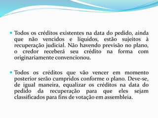  Todos os créditos existentes na data do pedido, ainda
que não vencidos e líquidos, estão sujeitos à
recuperação judicial. Não havendo previsão no plano,
o credor receberá seu crédito na forma com
originariamente convencionou.
 Todos os créditos que vão vencer em momento
posterior serão cumpridos conforme o plano. Deve-se,
de igual maneira, equalizar os créditos na data do
pedido da recuperação para que eles sejam
classificados para fins de votação em assembleia.
 