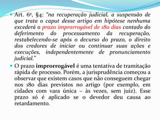  Art. 6º, §4: “na recuperação judicial, a suspensão de
que trata o caput desse artigo em hipótese nenhuma
excederá o prazo improrrogável de 180 dias contado do
deferimento do processamento da recuperação,
restabelecendo-se após o decurso do prazo, o direito
dos credores de iniciar ou continuar suas ações e
execuções, independentemente de pronunciamento
judicial.”
 O prazo improrrogável é uma tentativa de tramitação
rápida de processo. Porém, a jurisprudência começou a
observar que existem casos que não conseguem chegar
nos 180 dias previstos no artigo (por exemplo, em
cidades com vara única – às vezes, sem juiz). Esse
prazo só é aplicado se o devedor deu causa ao
retardamento.
 