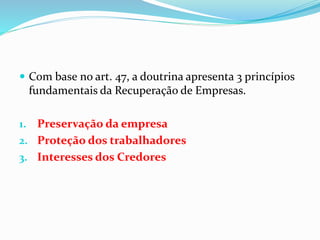  Com base no art. 47, a doutrina apresenta 3 princípios
fundamentais da Recuperação de Empresas.
1. Preservação da empresa
2. Proteção dos trabalhadores
3. Interesses dos Credores
 