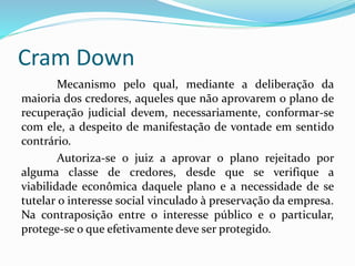 Cram Down
Mecanismo pelo qual, mediante a deliberação da
maioria dos credores, aqueles que não aprovarem o plano de
recuperação judicial devem, necessariamente, conformar-se
com ele, a despeito de manifestação de vontade em sentido
contrário.
Autoriza-se o juiz a aprovar o plano rejeitado por
alguma classe de credores, desde que se verifique a
viabilidade econômica daquele plano e a necessidade de se
tutelar o interesse social vinculado à preservação da empresa.
Na contraposição entre o interesse público e o particular,
protege-se o que efetivamente deve ser protegido.
 