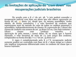 As limitações de aplicação do "cram down" nas
recuperações judiciais brasileiras
De acordo com o § 1.º do art. 58, "o juiz poderá conceder a
recuperação judicial com base em plano que não obteve aprovação na
forma do art. 45 desta Lei, desde que, na mesma assembléia, tenha
obtido, de forma cumulativa: I o voto favorável de credores que
representem mais da metade do valor de todos os créditos presentes à
assembléia, independentemente de classes; II a aprovação de 2 (duas) das
classes de credores nos termos do art. 45 desta Lei ou, caso haja somente 2
(duas) classes com credores votantes, a
aprovação de pelo menos 1 (uma) delas; III na classe que o houver
rejeitado, o voto favorável de mais de 1/3 (um terço) dos credores,
computados na forma dos §§ 1.º e 2.º do art. 45 desta Lei.“
A regra é complementada pelo § 2.º:"A recuperação judicial
somente poderá ser concedida com base no § 1.º deste artigo se o plano
não implicar tratamento diferenciado entre os credores da classe que o
houver rejeitado."
 