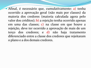  Afinal, é necessário que, cumulativamente: a) tenha
ocorrido a aprovação geral (não mais por classes) da
maioria dos credores (maioria calculada agora pelo
valor dos créditos); b) a rejeição tenha ocorrido apenas
em uma das classes; c) na classe em que houve a
rejeição, deve ter ocorrido a aprovação de mais de um
terço dos credores; e d) não haja tratamento
diferenciado entre a classe dos credores que rejeitaram
o plano e a dos demais credores.
 