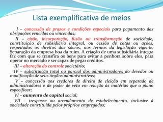 Lista exemplificativa de meios
I – concessão de prazos e condições especiais para pagamento das
obrigações vencidas ou vincendas;
II – cisão, incorporação, fusão ou transformação de sociedade,
constituição de subsidiária integral, ou cessão de cotas ou ações,
respeitados os direitos dos sócios, nos termos da legislação vigente:
Separação da empresa boa da ruim. A criação de uma subsidiária integra
faz com que se transfira os bens para evitar a penhora sobre eles, para
operar no mercado e ser capaz de pegar créditos.
III – alteração do controle societário;
IV – substituição total ou parcial dos administradores do devedor ou
modificação de seus órgãos administrativos;
V – concessão aos credores de direito de eleição em separado de
administradores e de poder de veto em relação às matérias que o plano
especificar;
VI – aumento de capital social;
VII – trespasse ou arrendamento de estabelecimento, inclusive à
sociedade constituída pelos próprios empregados;
 