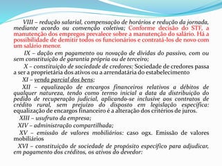 VIII – redução salarial, compensação de horários e redução da jornada,
mediante acordo ou convenção coletiva; Conforme decisão do STF, a
manutenção dos empregos prevalece sobre a manutenção do salário. Há a
possibilidade de demitir todos os funcionários e contratá-los de novo com
um salário menor.
IX – dação em pagamento ou novação de dívidas do passivo, com ou
sem constituição de garantia própria ou de terceiro;
X – constituição de sociedade de credores: Sociedade de credores passa
a ser a proprietária dos ativos ou a arrendatária do estabelecimento
XI – venda parcial dos bens;
XII – equalização de encargos financeiros relativos a débitos de
qualquer natureza, tendo como termo inicial a data da distribuição do
pedido de recuperação judicial, aplicando-se inclusive aos contratos de
crédito rural, sem prejuízo do disposto em legislação específica:
equalização de encargos financeiro é a alteração dos critérios de juros.
XIII – usufruto da empresa;
XIV – administração compartilhada;
XV – emissão de valores mobiliários: caso ogx. Emissão de valores
mobiliários
XVI – constituição de sociedade de propósito específico para adjudicar,
em pagamento dos créditos, os ativos do devedor:
 