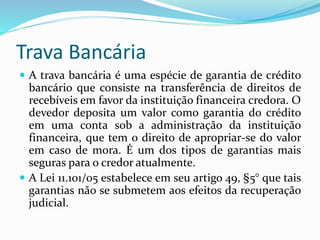 Trava Bancária
 A trava bancária é uma espécie de garantia de crédito
bancário que consiste na transferência de direitos de
recebíveis em favor da instituição financeira credora. O
devedor deposita um valor como garantia do crédito
em uma conta sob a administração da instituição
financeira, que tem o direito de apropriar-se do valor
em caso de mora. É um dos tipos de garantias mais
seguras para o credor atualmente.
 A Lei 11.101/05 estabelece em seu artigo 49, §5° que tais
garantias não se submetem aos efeitos da recuperação
judicial.
 