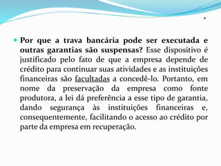.
 Por que a trava bancária pode ser executada e
outras garantias são suspensas? Esse dispositivo é
justificado pelo fato de que a empresa depende de
crédito para continuar suas atividades e as instituições
financeiras são facultadas a concedê-lo. Portanto, em
nome da preservação da empresa como fonte
produtora, a lei dá preferência a esse tipo de garantia,
dando segurança às instituições financeiras e,
consequentemente, facilitando o acesso ao crédito por
parte da empresa em recuperação.
 