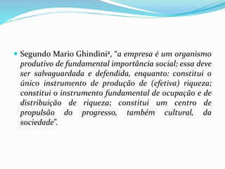 Segundo Mario Ghindini2, “a empresa é um organismo
produtivo de fundamental importância social; essa deve
ser salvaguardada e defendida, enquanto: constitui o
único instrumento de produção de (efetiva) riqueza;
constitui o instrumento fundamental de ocupação e de
distribuição de riqueza; constitui um centro de
propulsão do progresso, também cultural, da
sociedade”.
 