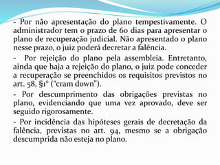 - Por não apresentação do plano tempestivamente. O
administrador tem o prazo de 60 dias para apresentar o
plano de recuperação judicial. Não apresentado o plano
nesse prazo, o juiz poderá decretar a falência.
- Por rejeição do plano pela assembleia. Entretanto,
ainda que haja a rejeição do plano, o juiz pode conceder
a recuperação se preenchidos os requisitos previstos no
art. 58, §1° (“cram down”).
- Por descumprimento das obrigações previstas no
plano, evidenciando que uma vez aprovado, deve ser
seguido rigorosamente.
- Por incidência das hipóteses gerais de decretação da
falência, previstas no art. 94, mesmo se a obrigação
descumprida não esteja no plano.
 