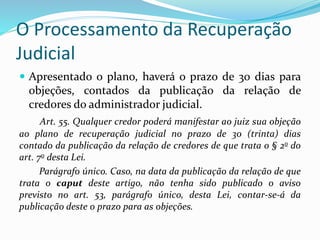 O Processamento da Recuperação
Judicial
 Apresentado o plano, haverá o prazo de 30 dias para
objeções, contados da publicação da relação de
credores do administrador judicial.
Art. 55. Qualquer credor poderá manifestar ao juiz sua objeção
ao plano de recuperação judicial no prazo de 30 (trinta) dias
contado da publicação da relação de credores de que trata o § 2o do
art. 7o desta Lei.
Parágrafo único. Caso, na data da publicação da relação de que
trata o caput deste artigo, não tenha sido publicado o aviso
previsto no art. 53, parágrafo único, desta Lei, contar-se-á da
publicação deste o prazo para as objeções.
 