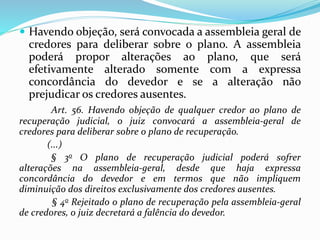 .
 Havendo objeção, será convocada a assembleia geral de
credores para deliberar sobre o plano. A assembleia
poderá propor alterações ao plano, que será
efetivamente alterado somente com a expressa
concordância do devedor e se a alteração não
prejudicar os credores ausentes.
Art. 56. Havendo objeção de qualquer credor ao plano de
recuperação judicial, o juiz convocará a assembleia-geral de
credores para deliberar sobre o plano de recuperação.
(...)
§ 3o O plano de recuperação judicial poderá sofrer
alterações na assembleia-geral, desde que haja expressa
concordância do devedor e em termos que não impliquem
diminuição dos direitos exclusivamente dos credores ausentes.
§ 4o Rejeitado o plano de recuperação pela assembleia-geral
de credores, o juiz decretará a falência do devedor.
 