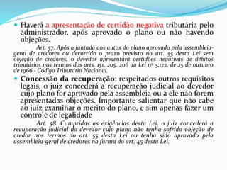 .
 Haverá a apresentação de certidão negativa tributária pelo
administrador, após aprovado o plano ou não havendo
objeções.
Art. 57. Após a juntada aos autos do plano aprovado pela assembleia-
geral de credores ou decorrido o prazo previsto no art. 55 desta Lei sem
objeção de credores, o devedor apresentará certidões negativas de débitos
tributários nos termos dos arts. 151, 205, 206 da Lei no 5.172, de 25 de outubro
de 1966 - Código Tributário Nacional.
 Concessão da recuperação: respeitados outros requisitos
legais, o juiz concederá a recuperação judicial ao devedor
cujo plano for aprovado pela assembleia ou a ele não forem
apresentadas objeções. Importante salientar que não cabe
ao juiz examinar o mérito do plano, e sim apenas fazer um
controle de legalidade
Art. 58. Cumpridas as exigências desta Lei, o juiz concederá a
recuperação judicial do devedor cujo plano não tenha sofrido objeção de
credor nos termos do art. 55 desta Lei ou tenha sido aprovado pela
assembleia-geral de credores na forma do art. 45 desta Lei.
 