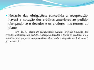 .
 Novação das obrigações: concedida a recuperação,
haverá a novação dos créditos anteriores ao pedido,
obrigando-se o devedor e os credores nos termos do
plano.
Art. 59. O plano de recuperação judicial implica novação dos
créditos anteriores ao pedido, e obriga o devedor e todos os credores a ele
sujeitos, sem prejuízo das garantias, observado o disposto no § 1o do art.
50 desta Lei.
 