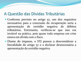 A Questão das Dívidas Tributárias
 Conforme previsto no artigo 57, um dos requisitos
necessários para a concessão da recuperação seria a
apresentação de certidão negativa de débitos
tributários. Entretanto, verificou-se que isso era
inviável na prática, pois quase toda empresa em crise
estava em dívida com o fisco.
 Diante do impasse, o STJ passou a desconsiderar a
literalidade do artigo 57 e a declarar desnecessária a
apresentação da certidão negativa.
 