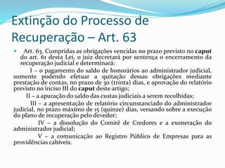 Extinção do Processo de
Recuperação – Art. 63
 Art. 63. Cumpridas as obrigações vencidas no prazo previsto no caput
do art. 61 desta Lei, o juiz decretará por sentença o encerramento da
recuperação judicial e determinará:
I – o pagamento do saldo de honorários ao administrador judicial,
somente podendo efetuar a quitação dessas obrigações mediante
prestação de contas, no prazo de 30 (trinta) dias, e aprovação do relatório
previsto no inciso III do caput deste artigo;
II – a apuração do saldo das custas judiciais a serem recolhidas;
III – a apresentação de relatório circunstanciado do administrador
judicial, no prazo máximo de 15 (quinze) dias, versando sobre a execução
do plano de recuperação pelo devedor;
IV – a dissolução do Comitê de Credores e a exoneração do
administrador judicial;
V – a comunicação ao Registro Público de Empresas para as
providências cabíveis.
 