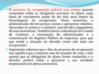  O processo de recuperação judicial será extinto quando
cumpridas todas as obrigações previstas no plano cujas
datas de vencimento sejam de até dois anos depois da
homologação da recuperação. Nesse momento, o
administrador deverá prestar contas e apresentar relatório.
Aprovadas as contas e o relatório, será devido o pagamento
de seus honorários. Também haverá a dissolução do Comitê
de Credores, a exoneração do administrador e a
comunicação do Registro Público de empresas, para que
que mude a situação do devedor como não mais em
recuperação.
 Importante salientar que o fim do processo de recuperação
não significa que a empresa saiu da situação de crise, e sim
apenas que as obrigações do plano foram cumpridas e o
devedor poderá voltar a gerenciar a sua atividade
empresarial com plena autonomia.
 