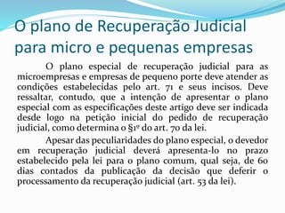 O plano de Recuperação Judicial
para micro e pequenas empresas
O plano especial de recuperação judicial para as
microempresas e empresas de pequeno porte deve atender as
condições estabelecidas pelo art. 71 e seus incisos. Deve
ressaltar, contudo, que a intenção de apresentar o plano
especial com as especificações deste artigo deve ser indicada
desde logo na petição inicial do pedido de recuperação
judicial, como determina o §1º do art. 70 da lei.
Apesar das peculiaridades do plano especial, o devedor
em recuperação judicial deverá apresenta-lo no prazo
estabelecido pela lei para o plano comum, qual seja, de 60
dias contados da publicação da decisão que deferir o
processamento da recuperação judicial (art. 53 da lei).
 