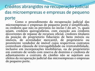 Créditos abrangidos na recuperação judicial
das microempresas e empresas de pequeno
porte
Como o procedimento da recuperação judicial das
microempresas e empresas de pequeno porte é simplificado,
os credores que não os previstos no inciso I do art. 71, quais
sejam, credores quirografários, com exceção aos credores
decorrentes de repasse de recursos oficial, credores titulares
da posição de proprietário fiduciário de bens móveis ou
imóveis, de arrendador mercantil, de proprietário ou
promitente vendedor de imóvel cujos respectivos contratos
contenham cláusula de irrevogabilidade ou irretratabilidade,
inclusive em incorporações imobiliárias, ou de proprietário
em contrato de venda com reserva de domínio e credores de
adiantamento a contrato de câmbio não se sujeitam aos
efeitos da recuperação judicial das microempresas e empresas
de pequeno porte.
 