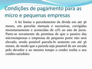 Condições de pagamento para as
micro e pequenas empresas
A lei limita o parcelamento da dívida em até 36
meses, em parcelas mensais e sucessivas, corrigidas
monetariamente e acrescidas de 12% ao ano de juros.
Parte-se novamente da premissa de que o passivo das
microempresas e empresas de pequeno porte não será
elevado, sendo possível parcela-lo somente em até 36
meses, de modo que a parcela seja possível de ser arcada
pelo devedor e ao mesmo tempo o credor tenha o seu
crédito satisfeito.
 