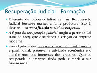 Recuperação Judicial - Formação
 Diferente do processo falimentar, na Recuperação
Judicial busca-se manter a fonte produtora, isto é,
deve-se observar a função social da empresa.
 A figura da recuperação judicial surgiu a partir da Lei
11.101 de 2005, que disciplinou a criação da empresa
moderna.
 Seus objetivos são: sanear a crise econômico-financeira
e patrimonial, preservar a atividade econômica e o
atendimento dos interesses dos credores. Quando
recuperada, a empresa ainda pode cumprir a sua
função social.
 