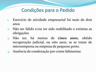 Condições para o Pedido
1. Exercício de atividade empresarial há mais de dois
anos
2. Não ser falido e/ou ter sido reabilitado e extintas as
obrigações
3. Não ter, há menos de cinco anos, obtido
recuperação judicial, ou oito anos, se se tratar de
microempresa ou empresa de pequeno porte.
4. Ausência de condenação por crime falimentar.
 
