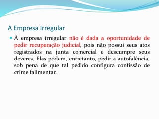 A Empresa Irregular
 À empresa irregular não é dada a oportunidade de
pedir recuperação judicial, pois não possui seus atos
registrados na junta comercial e descumpre seus
deveres. Elas podem, entretanto, pedir a autofalência,
sob pena de que tal pedido configura confissão de
crime falimentar.
 