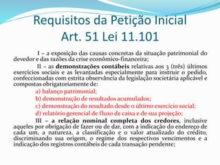 Requisitos da Petição Inicial
Art. 51 Lei 11.101
I – a exposição das causas concretas da situação patrimonial do
devedor e das razões da crise econômico-financeira;
II – as demonstrações contábeis relativas aos 3 (três) últimos
exercícios sociais e as levantadas especialmente para instruir o pedido,
confeccionadas com estrita observância da legislação societária aplicável e
compostas obrigatoriamente de:
a) balanço patrimonial;
b) demonstração de resultados acumulados;
c) demonstração do resultado desde o último exercício social;
d) relatório gerencial de fluxo de caixa e de sua projeção;
III – a relação nominal completa dos credores, inclusive
aqueles por obrigação de fazer ou de dar, com a indicação do endereço de
cada um, a natureza, a classificação e o valor atualizado do crédito,
discriminando sua origem, o regime dos respectivos vencimentos e a
indicação dos registros contábeis de cada transação pendente;
 