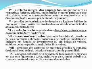 IV – a relação integral dos empregados, em que constem as
respectivas funções, salários, indenizações e outras parcelas a que
têm direito, com o correspondente mês de competência, e a
discriminação dos valores pendentes de pagamento;
V – certidão de regularidade do devedor no Registro Público de
Empresas, o ato constitutivo atualizado e as atas de nomeação dos
atuais administradores;
VI – a relação dos bens particulares dos sócios controladores e
dos administradores do devedor;
VII – os extratos atualizados das contas bancárias do devedor e
de suas eventuais aplicações financeiras de qualquer modalidade,
inclusive em fundos de investimento ou em bolsas de valores,
emitidos pelas respectivas instituições financeiras;
VIII – certidões dos cartórios de protestos situados na comarca
do domicílio ou sede do devedor e naquelas onde possui filial;
IX – a relação, subscrita pelo devedor, de todas as ações judiciais
em que este figure como parte, inclusive as de natureza trabalhista,
com a estimativa dos respectivos valores demandados.
 