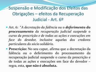 Suspensão e Modificação dos Efeitos das
Obrigações – efeitos da Recuperação
Judicial - Art. 6º
 Art. 6: “A decretação da falência ou o deferimento do
processamento da recuperação judicial suspende o
curso da prescrição e de todas as ações e execuções em
face do devedor, inclusive aquelas dos credores
particulares do sócio solidário.
 Prescrição: No seu caput, afirma que a decretação da
falência ou o deferimento do processamento da
recuperação judicial suspende o curso da prescrição e
de todas as ações e execuções em face do devedor –
regra, esta, que não é absoluta.
 