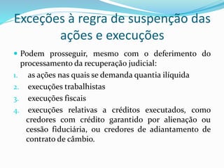 Exceções à regra de suspenção das
ações e execuções
 Podem prosseguir, mesmo com o deferimento do
processamento da recuperação judicial:
1. as ações nas quais se demanda quantia ilíquida
2. execuções trabalhistas
3. execuções fiscais
4. execuções relativas a créditos executados, como
credores com crédito garantido por alienação ou
cessão fiduciária, ou credores de adiantamento de
contrato de câmbio.
 