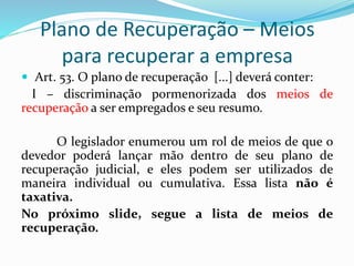 Plano de Recuperação – Meios
para recuperar a empresa
 Art. 53. O plano de recuperação [...] deverá conter:
I – discriminação pormenorizada dos meios de
recuperação a ser empregados e seu resumo.
O legislador enumerou um rol de meios de que o
devedor poderá lançar mão dentro de seu plano de
recuperação judicial, e eles podem ser utilizados de
maneira individual ou cumulativa. Essa lista não é
taxativa.
No próximo slide, segue a lista de meios de
recuperação.
 