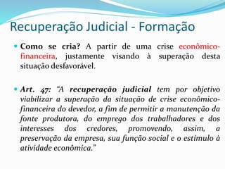 Recuperação Judicial - Formação
 Como se cria? A partir de uma crise econômico-
financeira, justamente visando à superação desta
situação desfavorável.
 Art. 47: “A recuperação judicial tem por objetivo
viabilizar a superação da situação de crise econômico-
financeira do devedor, a fim de permitir a manutenção da
fonte produtora, do emprego dos trabalhadores e dos
interesses dos credores, promovendo, assim, a
preservação da empresa, sua função social e o estímulo à
atividade econômica.”
 
